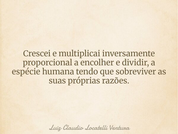 Crescei e multiplicai inversamente proporcional a encolher e dividir, a espécie humana tendo que sobreviver as suas próprias razões.... Frase de Luiz Claudio Locatelli Ventura.