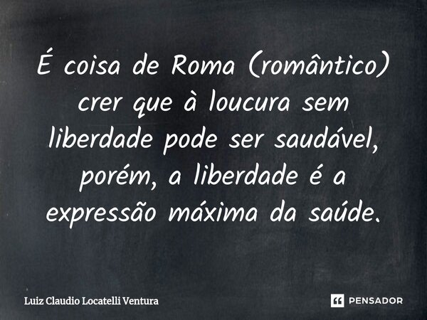 ⁠É coisa de Roma (romântico) crer que à loucura sem liberdade pode ser saudável, porém, a liberdade é a expressão máxima da saúde.... Frase de Luiz Cláudio Locatelli Ventura.