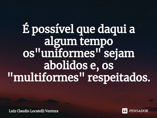 ⁠É possível que daqui a algum tempo os "uniformes" sejam abolidos e, os "multiformes" respeitados.... Frase de Luiz Cláudio Locatelli Ventura.
