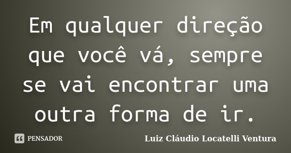 Em qualquer direção que você vá, sempre se vai encontrar uma outra forma de ir.... Frase de Luiz Cláudio Locatelli Ventura.