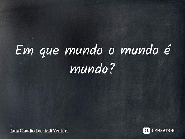 ⁠Em que mundo o mundo é mundo?... Frase de Luiz Cláudio Locatelli Ventura.