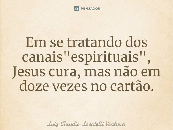 ⁠Em se tratando dos canais "espirituais", Jesus cura, mas não em doze vezes no cartão.... Frase de Luiz Cláudio Locatelli Ventura.
