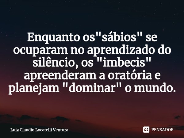 Enquanto os "sábios" se ocuparam no aprendizado do silêncio, os "imbecis" apreenderam a oratória e planejam "dominar" o mundo.
⁠... Frase de Luiz Cláudio Locatelli Ventura.