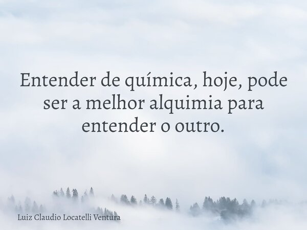 Entender de química, hoje, pode ser a melhor alquimia para entender o outro.... Frase de Luiz Claudio Locatelli Ventura.