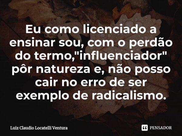 ⁠Eu como licenciado a ensinar sou, com o perdão do termo, "influenciador" pôr natureza e, não posso cair no erro de ser exemplo de radicalismo.... Frase de Luiz Cláudio Locatelli Ventura.