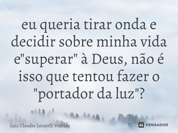 eu queria tirar onda e decidir sobre minha vida e "superar" à Deus, não é isso que tentou fazer o "portador da luz"?... Frase de Luiz Cláudio Locatelli Ventura.