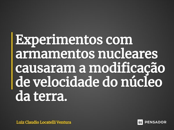⁠Experimentos com armamentos nucleares causaram a modificação de velocidade do núcleo da terra.... Frase de Luiz Cláudio Locatelli Ventura.