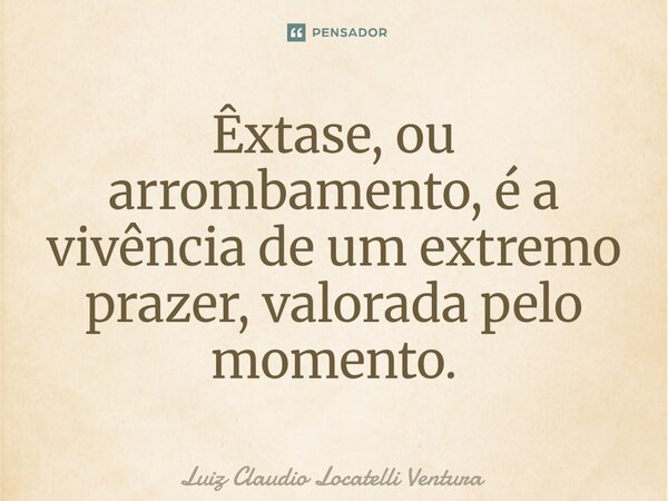 ⁠Êxtase, ou arrombamento, é a vivência de um extremo prazer, valorada pelo momento.... Frase de Luiz Cláudio Locatelli Ventura.