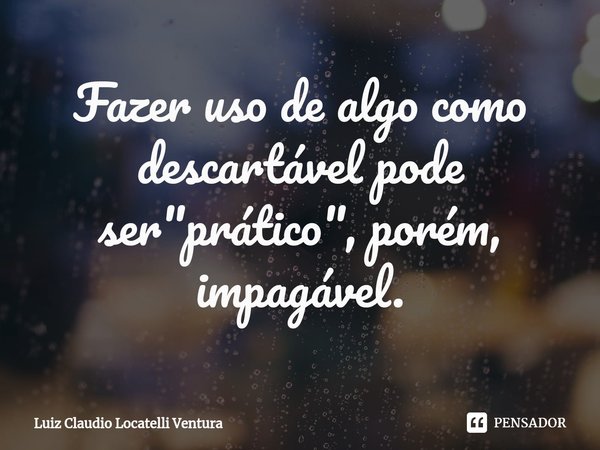 ⁠Fazer uso de algo como descartável pode ser "prático", porém, impagável.... Frase de Luiz Cláudio Locatelli Ventura.