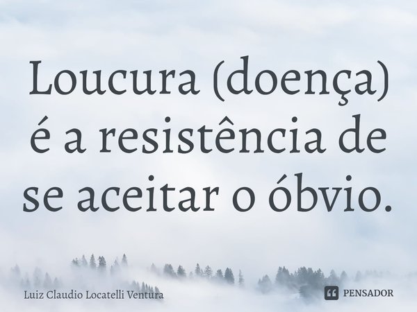 ⁠Loucura (doença) é a resistência de se aceitar o óbvio.... Frase de Luiz Cláudio Locatelli Ventura.