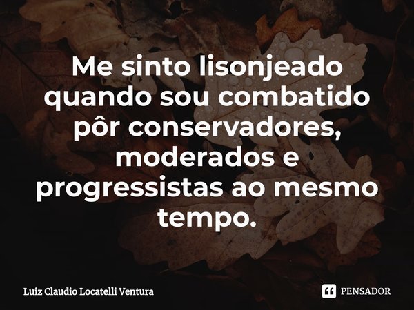 ⁠Me sinto lisonjeado quando sou combatido pôr conservadores, moderados e progressistas ao mesmo tempo.... Frase de Luiz Cláudio Locatelli Ventura.