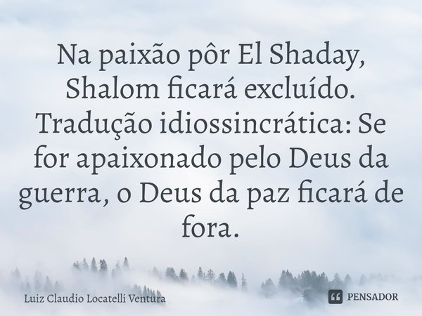 ⁠Na paixão pôr El Shaday, Shalom ficará excluído. Tradução idiossincrática: Se for apaixonado pelo Deus da guerra, o Deus da paz ficará de fora.... Frase de Luiz Cláudio Locatelli Ventura.