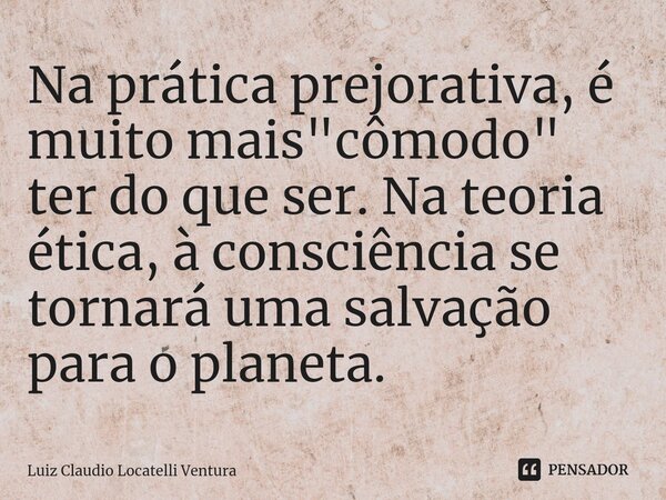 ⁠Na prática prejorativa, é muito mais "cômodo" ter do que ser. Na teoria ética, à consciência se tornará uma salvação para o planeta.... Frase de Luiz Cláudio Locatelli Ventura.