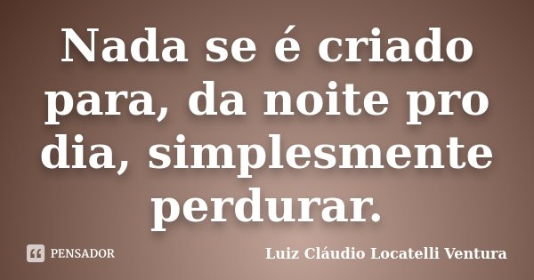 Nada se é criado para, da noite pro dia, simplesmente perdurar.... Frase de Luiz Cláudio Locatelli Ventura.
