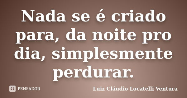 Nada se é criado para, da noite pro dia, simplesmente perdurar.... Frase de Luiz Cláudio Locatelli Ventura.