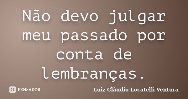 Não devo julgar meu passado por conta de lembranças.... Frase de Luiz Cláudio Locatelli Ventura.