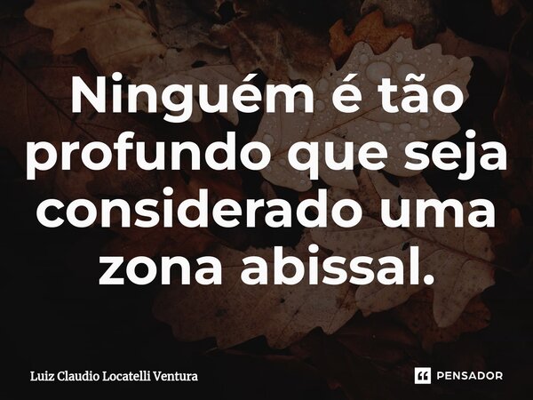 ⁠Ninguém é tão profundo que seja considerado uma zona abissal.... Frase de Luiz Cláudio Locatelli Ventura.