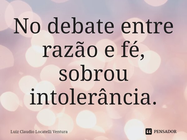 ⁠No debate entre razão e fé, sobrou intolerância.... Frase de Luiz Cláudio Locatelli Ventura.