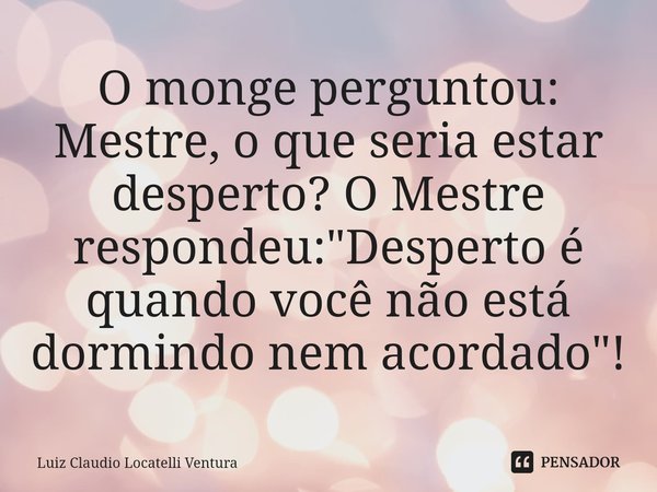 ⁠O monge perguntou: Mestre, o que seria estar desperto? O Mestre respondeu: "Desperto é quando você não está dormindo nem acordado"!... Frase de Luiz Cláudio Locatelli Ventura.