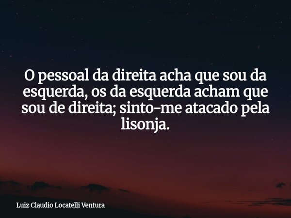 O pessoal da direita acha que sou da esquerda, os da esquerda acham que sou de direita; sinto-me atacado pela lisonja.... Frase de Luiz Claudio Locatelli Ventura.