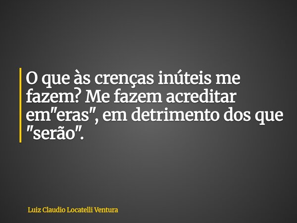 O que às crenças inúteis me fazem? Me fazem acreditar em "eras", em detrimento dos que "serão".... Frase de Luiz Claudio Locatelli Ventura.