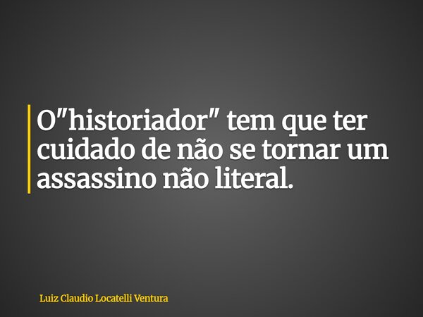 O "historiador" tem que ter cuidado de não se tornar um assassino não literal.... Frase de Luiz Claudio Locatelli Ventura.