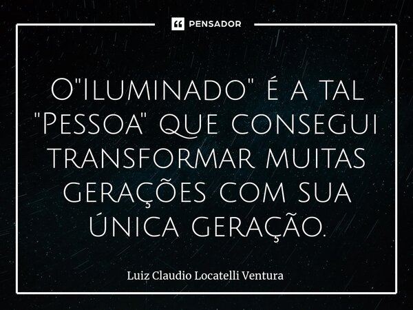 ⁠O "Iluminado" é a tal "Pessoa" que consegui transformar muitas gerações com sua única geração.... Frase de Luiz Cláudio Locatelli Ventura.