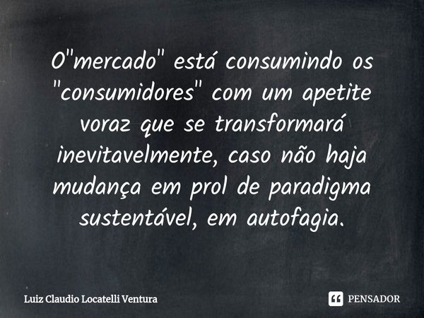 ⁠O "mercado" está consumindo os "consumidores" com um apetite voraz que se transformará inevitavelmente, caso não haja mudança em prol de pa... Frase de Luiz Cláudio Locatelli Ventura.