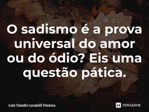 ⁠O sadismo é a prova universal do amor ou do ódio? Eis uma questão pática.... Frase de Luiz Cláudio Locatelli Ventura.