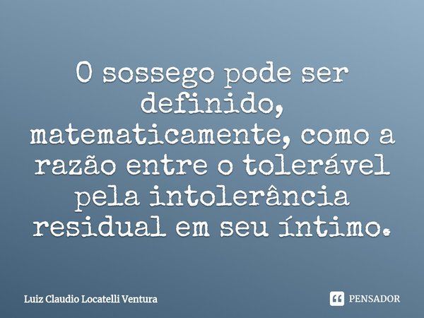 ⁠O sossego pode ser definido, matematicamente, como a razão entre o tolerável pela intolerância residual em seu íntimo.... Frase de Luiz Cláudio Locatelli Ventura.