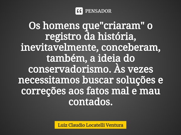 ⁠Os homens que "criaram" o registro da história, inevitavelmente, conceberam, também, a ideia do conservadorismo. Às vezes necessitamos buscar soluçõe... Frase de Luiz Cláudio Locatelli Ventura.