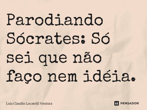 ⁠Parodiando Sócrates: Só sei que não faço nem idéia.... Frase de Luiz Cláudio Locatelli Ventura.