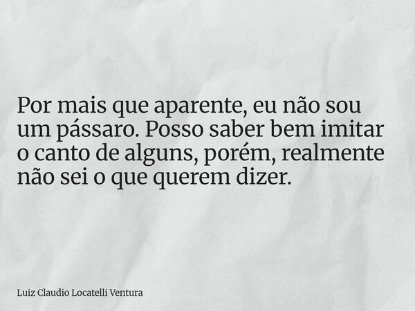 Por mais que aparente, eu não sou um pássaro. Posso saber bem imitar o canto de alguns, porém, realmente não sei o que querem dizer.... Frase de Luiz Claudio Locatelli Ventura.