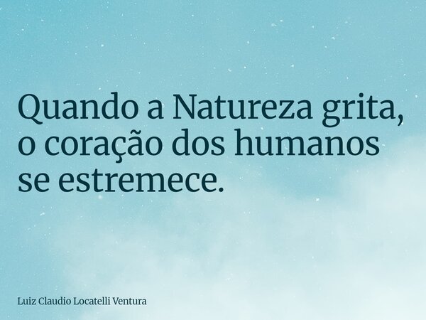 Quando a Natureza grita, o coração dos humanos se estremece.... Frase de Luiz Claudio Locatelli Ventura.
