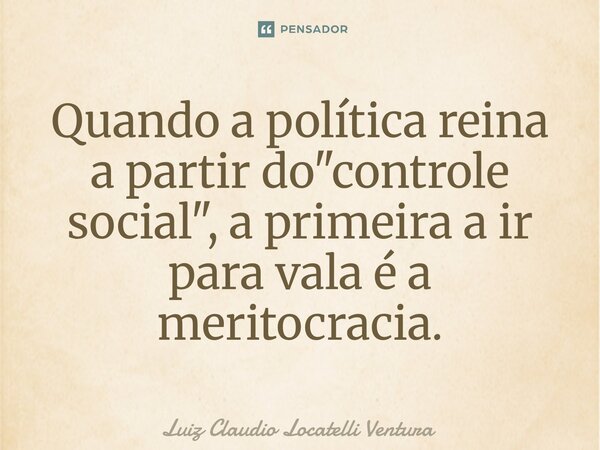 ⁠Quando a política reina a partir do "controle social", a primeira a ir para vala é a meritocracia.... Frase de Luiz Cláudio Locatelli Ventura.
