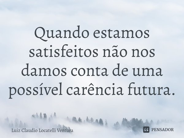⁠Quando estamos satisfeitos não nos damos conta de uma possível carência futura.... Frase de Luiz Claudio Locatelli Ventura.