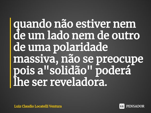 ⁠quando não estiver nem de um lado nem de outro de uma polaridade massiva, não se preocupe pois a "solidão" poderá lhe ser reveladora.... Frase de Luiz Cláudio Locatelli Ventura.