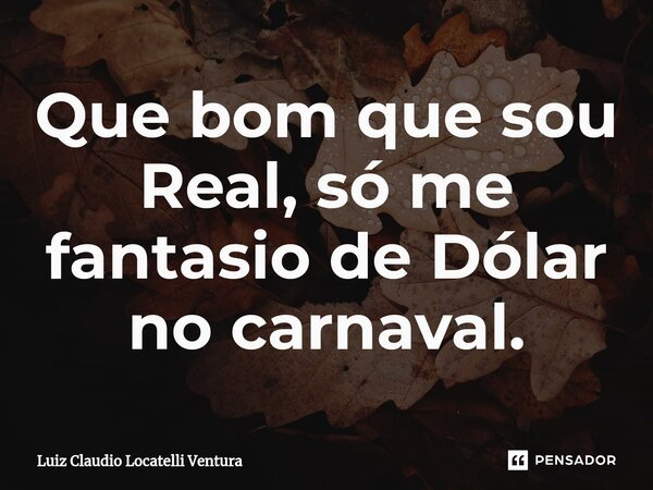 ⁠Que bom que sou Real, só me fantasio de Dólar no carnaval.... Frase de Luiz Cláudio Locatelli Ventura.
