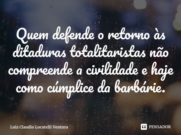 Quem defende o retorno às ditadurastotalitaristas não compreende a civilidade e haje como cúmplice da barbárie.... Frase de Luiz Claudio Locatelli Ventura.