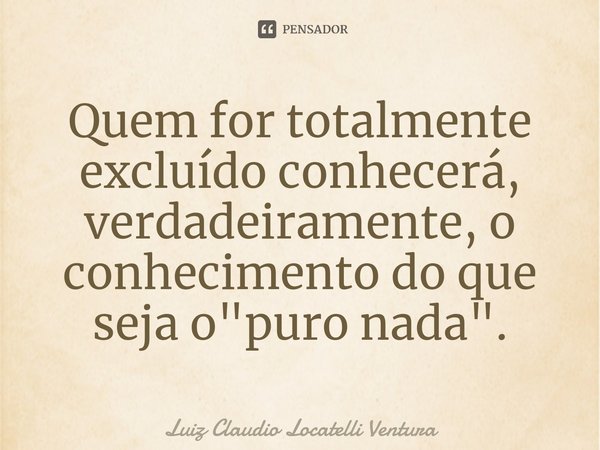 ⁠Quem for totalmente excluído conhecerá, verdadeiramente, o conhecimento do que seja o "puro nada".... Frase de Luiz Cláudio Locatelli Ventura.