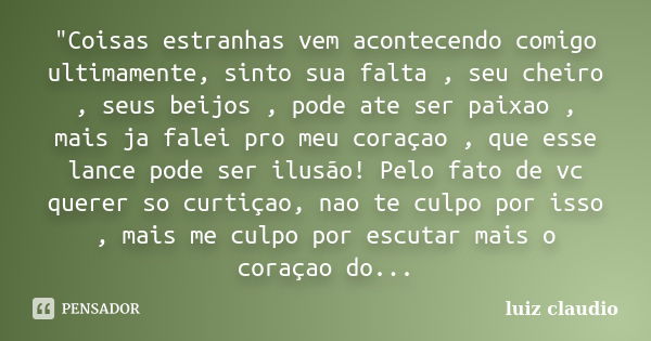 "Coisas estranhas vem acontecendo comigo ultimamente, sinto sua falta , seu cheiro , seus beijos , pode ate ser paixao , mais ja falei pro meu coraçao , qu... Frase de Luiz Cláudio.