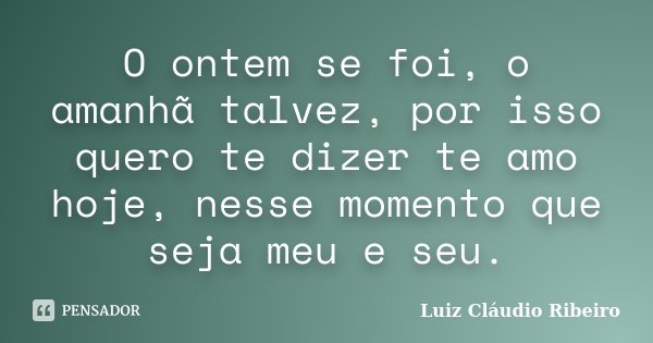 O ontem se foi, o amanhã talvez, por isso quero te dizer te amo hoje, nesse momento que seja meu e seu.... Frase de Luiz Cláudio Ribeiro.