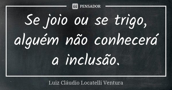 Se joio ou se trigo, alguém não conhecerá a inclusão.... Frase de Luiz Cláudio Locatelli Ventura.