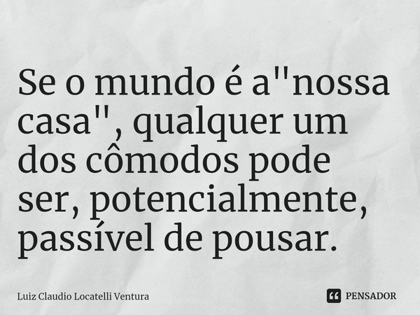 ⁠Se o mundo é a "nossa casa", qualquer um dos cômodos pode ser, potencialmente, passível de pousar.... Frase de Luiz Cláudio Locatelli Ventura.
