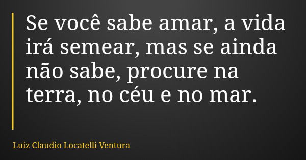 Se você sabe amar, a vida irá semear, mas se ainda não sabe, procure na terra, no céu e no mar.... Frase de Luiz Claudio Locatelli Ventura.