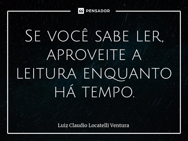 ⁠Se você sabe ler, aproveite a leitura enquanto há tempo.... Frase de Luiz Cláudio Locatelli Ventura.