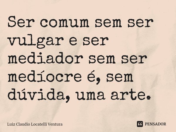 ⁠Ser comum sem ser vulgar e ser mediador sem ser medíocre é, sem dúvida, uma arte.... Frase de Luiz Cláudio Locatelli Ventura.