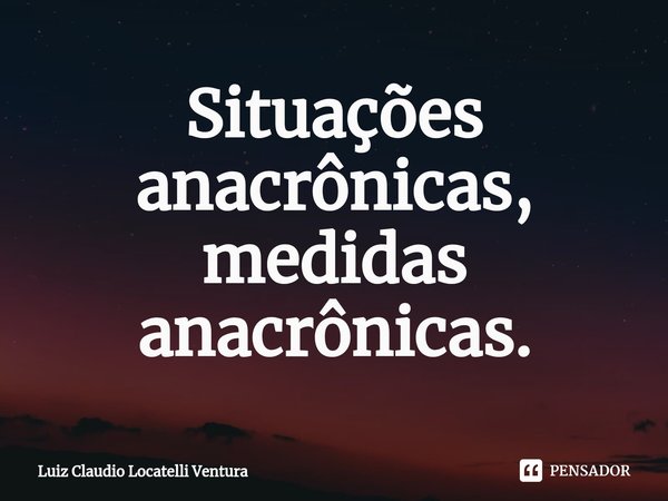 ⁠Situações anacrônicas, medidas anacrônicas.... Frase de Luiz Cláudio Locatelli Ventura.