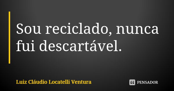 Sou reciclado, nunca fui descartável.... Frase de Luiz Cláudio Locatelli Ventura.