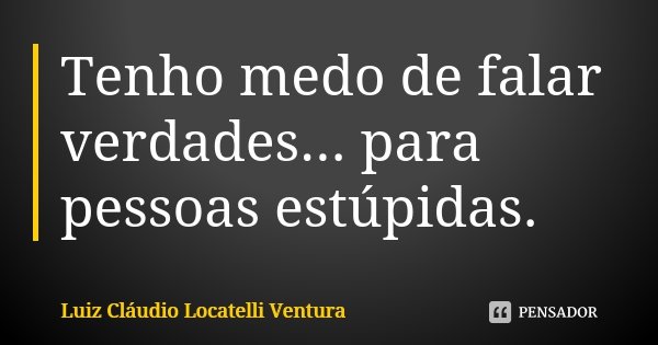 Tenho medo de falar verdades... para pessoas estúpidas.... Frase de Luiz Cláudio Locatelli Ventura.